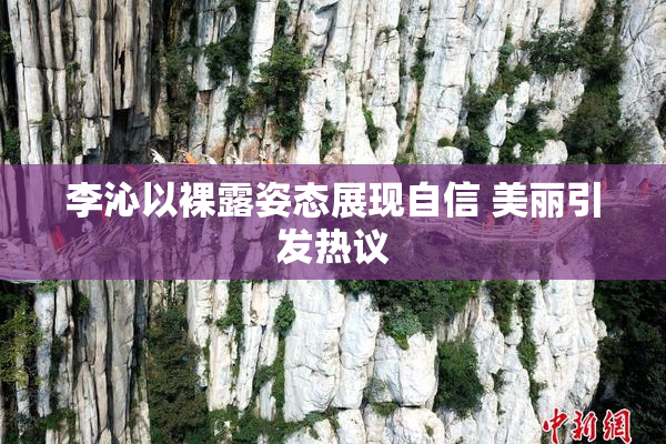 李沁以裸露姿态展现自信 美丽引发热议