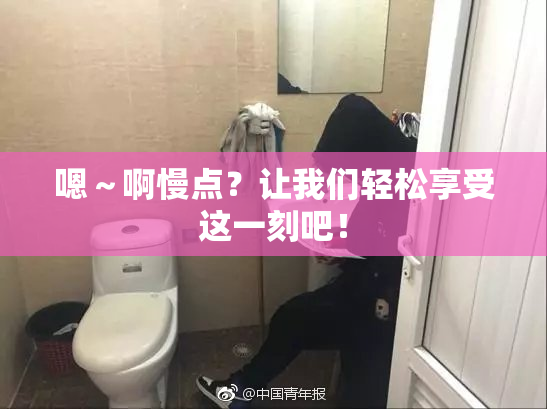 嗯～啊慢点？让我们轻松享受这一刻吧！
