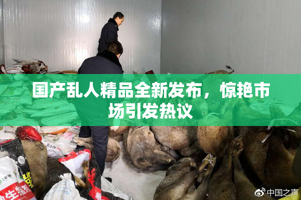 国产乱人精品全新发布，惊艳市场引发热议
