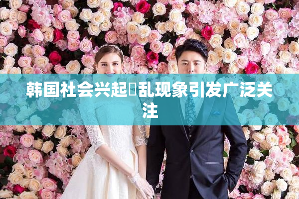 韩国社会兴起婬乱现象引发广泛关注