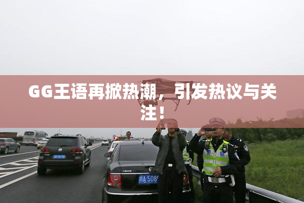 GG王语再掀热潮，引发热议与关注！