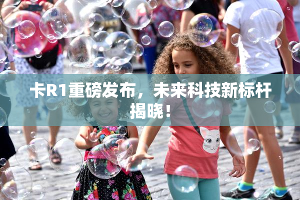 卡R1重磅发布，未来科技新标杆揭晓！