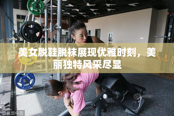 美女脱鞋脱袜展现优雅时刻，美丽独特风采尽显