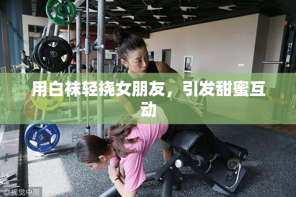 用白袜轻挠女朋友，引发甜蜜互动