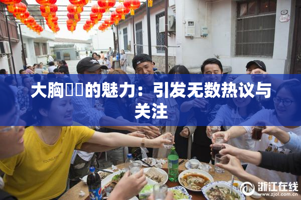 大胸❌‌的魅力：引发无数热议与关注