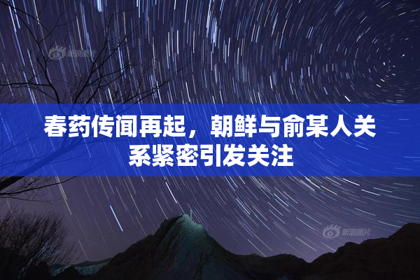 春药传闻再起，朝鲜与俞某人关系紧密引发关注