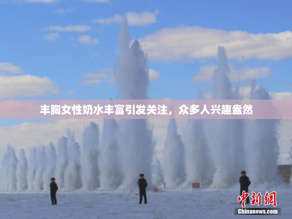 丰胸女性奶水丰富引发关注，众多人兴趣盎然