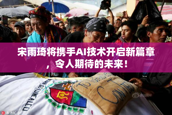 宋雨琦将携手AI技术开启新篇章，令人期待的未来！