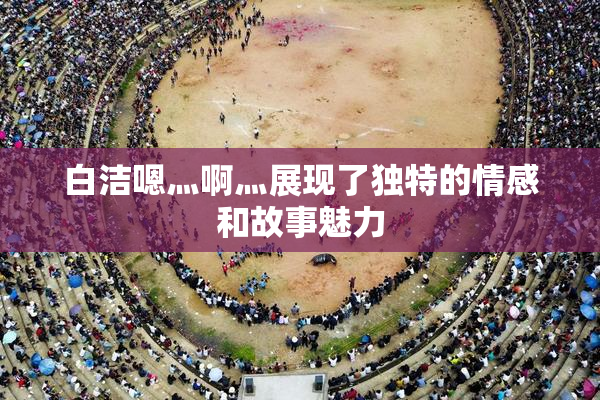 白洁嗯灬啊灬展现了独特的情感和故事魅力