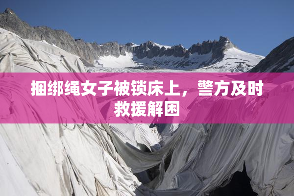 捆绑绳女子被锁床上，警方及时救援解困