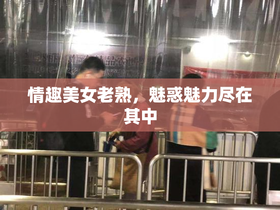 情趣美女老熟，魅惑魅力尽在其中