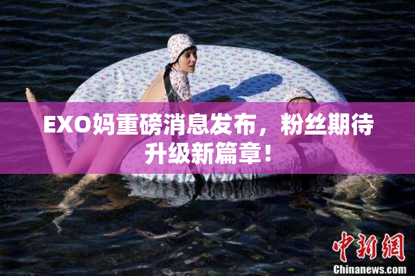 EXO妈重磅消息发布，粉丝期待升级新篇章！
