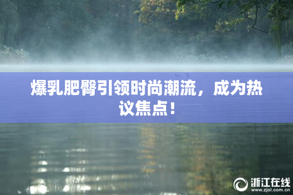 爆乳肥臀引领时尚潮流，成为热议焦点！