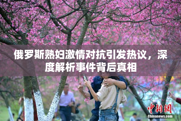 俄罗斯熟妇激情对抗引发热议，深度解析事件背后真相