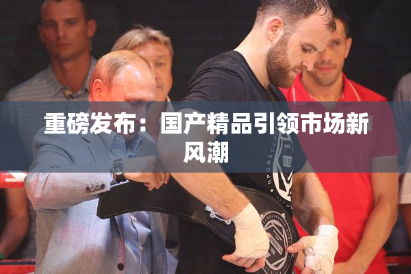 重磅发布：国产精品引领市场新风潮
