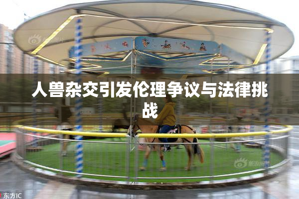 人兽杂交引发伦理争议与法律挑战
