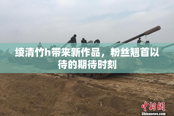 绫清竹h带来新作品，粉丝翘首以待的期待时刻