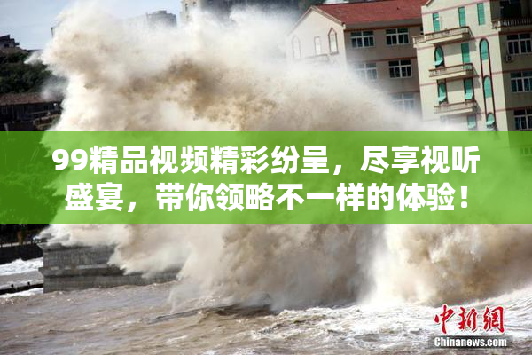 99精品视频精彩纷呈，尽享视听盛宴，带你领略不一样的体验！