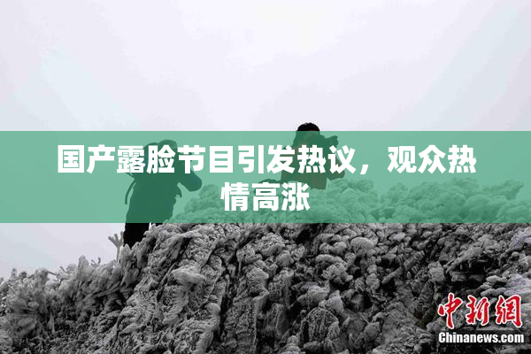 国产露脸节目引发热议，观众热情高涨