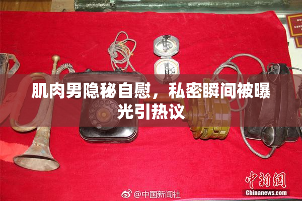 肌肉男隐秘自慰，私密瞬间被曝光引热议