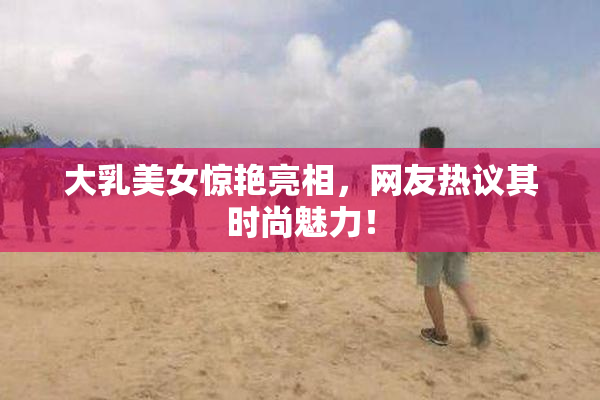 大乳美女惊艳亮相，网友热议其时尚魅力！