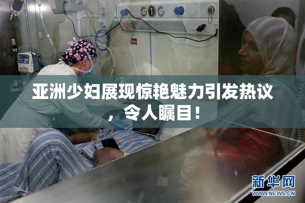 亚洲少妇展现惊艳魅力引发热议，令人瞩目！