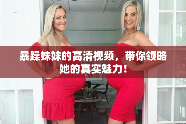 暴躁妹妹的高清视频，带你领略她的真实魅力！