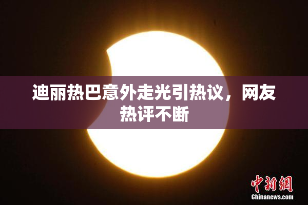 迪丽热巴意外走光引热议，网友热评不断