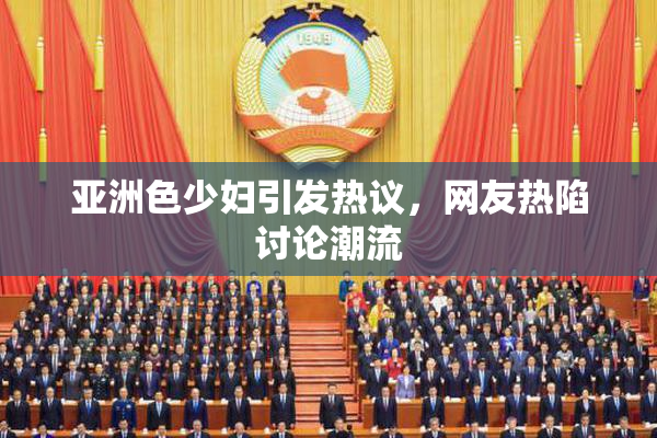 亚洲色少妇引发热议，网友热陷讨论潮流