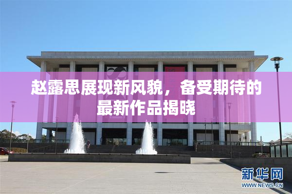 赵露思展现新风貌，备受期待的最新作品揭晓