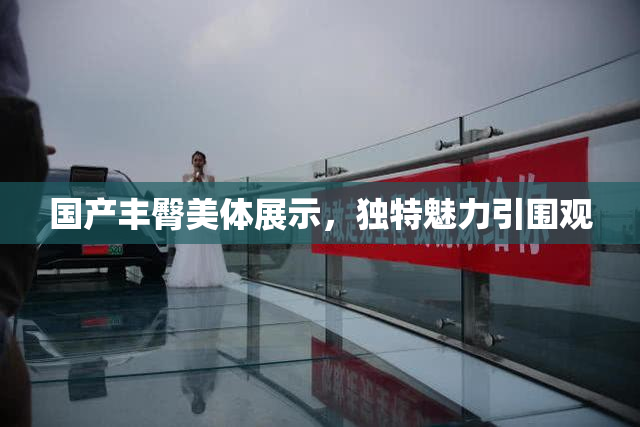 国产丰臀美体展示，独特魅力引围观
