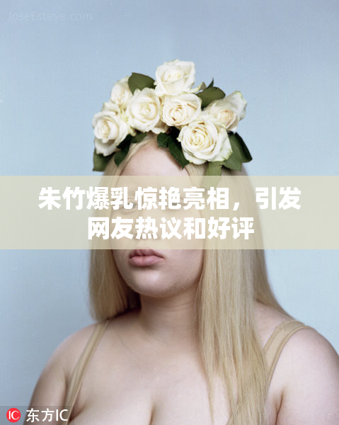 朱竹爆乳惊艳亮相，引发网友热议和好评