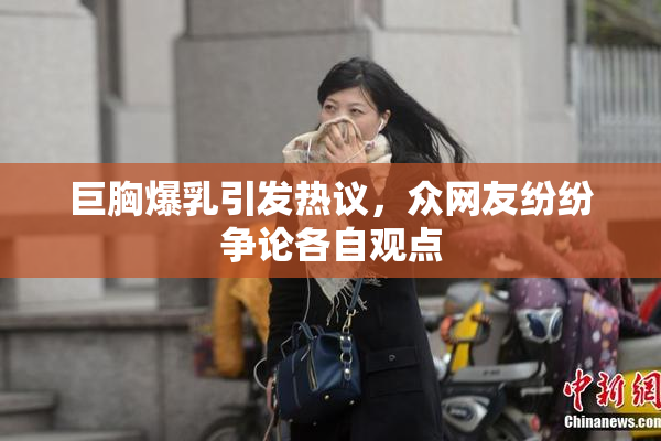 巨胸爆乳引发热议，众网友纷纷争论各自观点