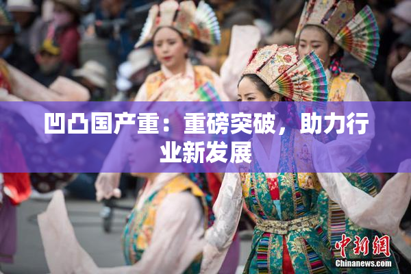 凹凸国产重：重磅突破，助力行业新发展