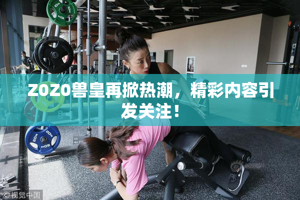 Z0Z0兽皇再掀热潮，精彩内容引发关注！