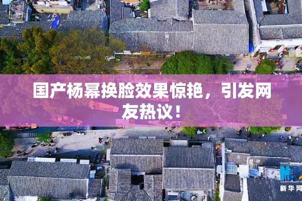 国产杨幂换脸效果惊艳，引发网友热议！