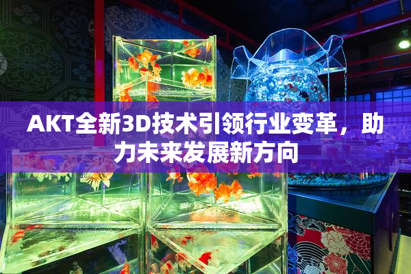AKT全新3D技术引领行业变革，助力未来发展新方向
