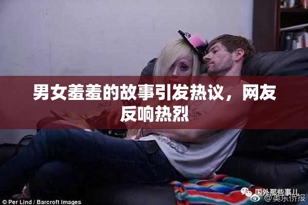 男女羞羞的故事引发热议，网友反响热烈