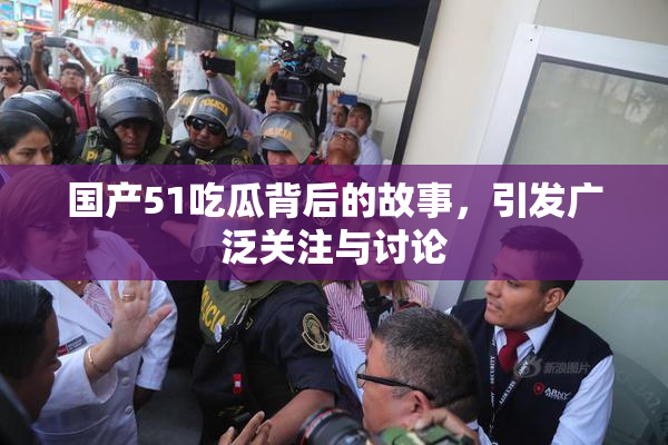 国产51吃瓜背后的故事，引发广泛关注与讨论