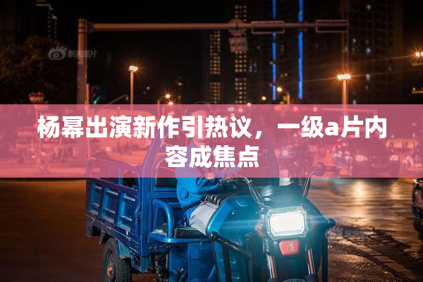 杨幂出演新作引热议，一级a片内容成焦点