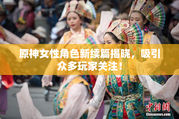 原神女性角色新续篇揭晓，吸引众多玩家关注！