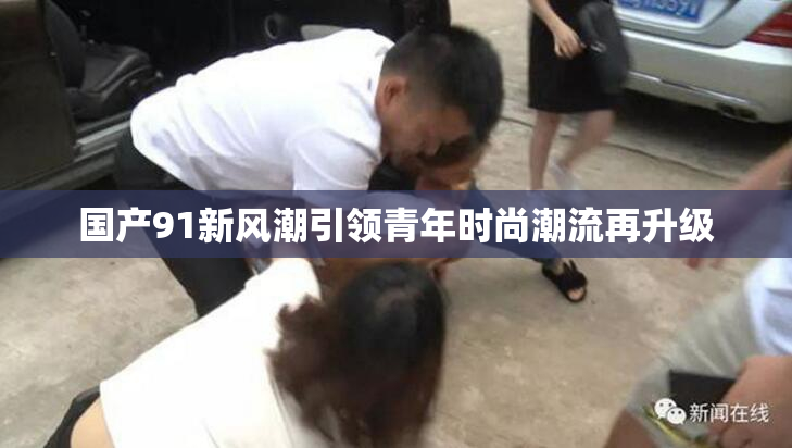 国产91新风潮引领青年时尚潮流再升级