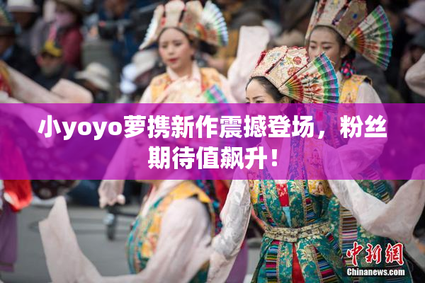 小yoyo萝携新作震撼登场，粉丝期待值飙升！
