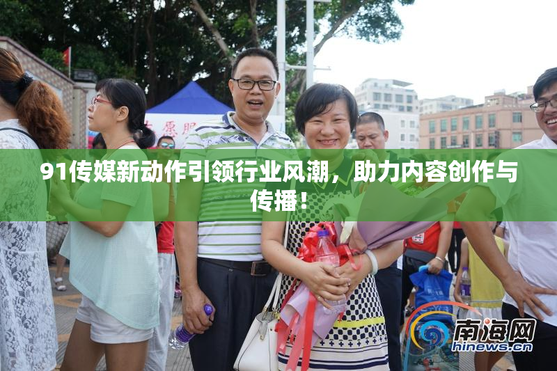 91传媒新动作引领行业风潮，助力内容创作与传播！