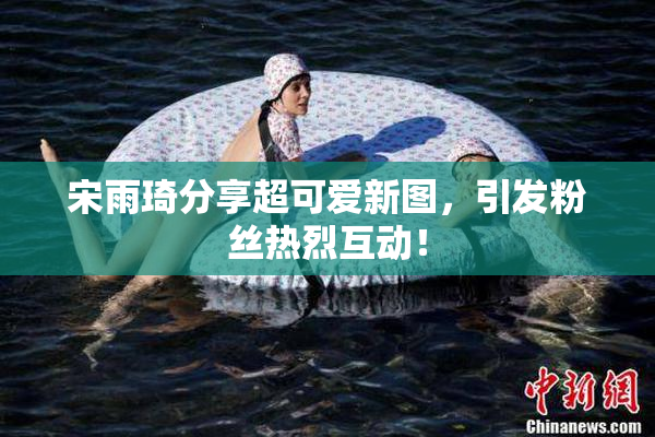 宋雨琦分享超可爱新图，引发粉丝热烈互动！