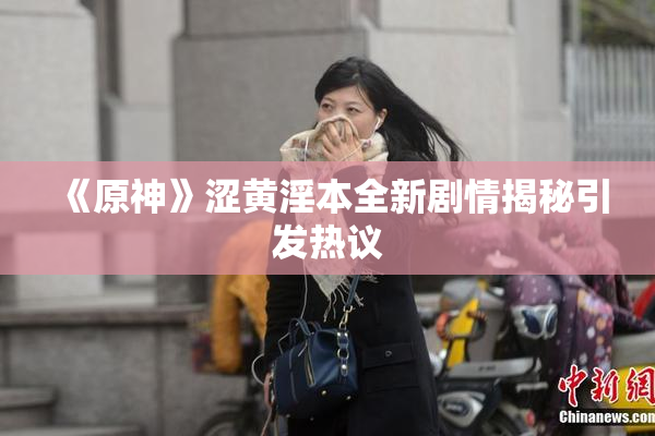 《原神》涩黄淫本全新剧情揭秘引发热议
