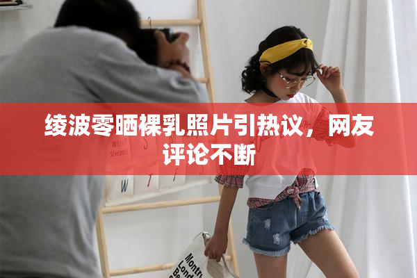绫波零晒裸乳照片引热议，网友评论不断