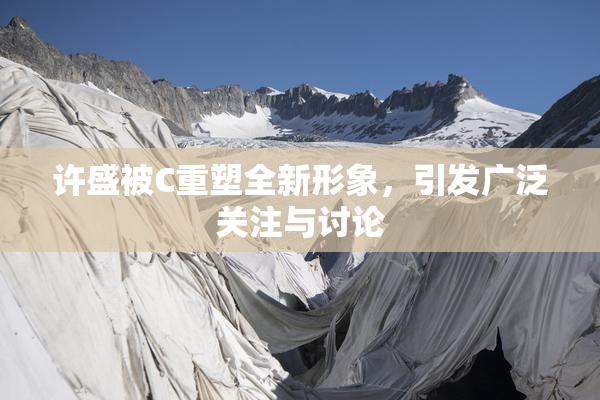 许盛被C重塑全新形象，引发广泛关注与讨论