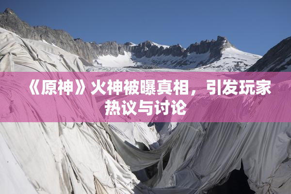 《原神》火神被曝真相，引发玩家热议与讨论