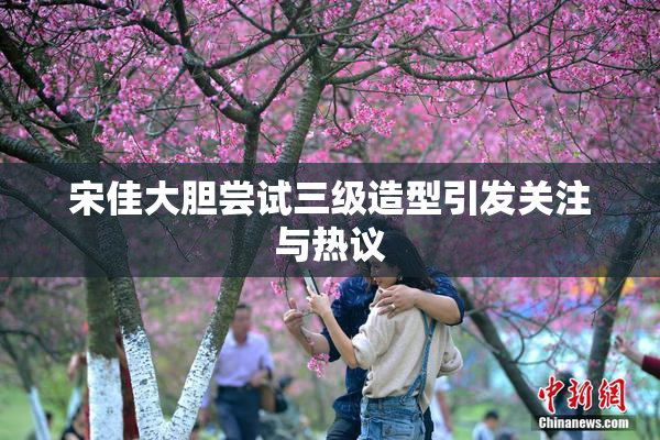 宋佳大胆尝试三级造型引发关注与热议